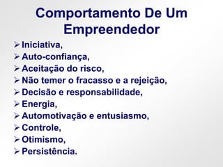 Comportamento De Um
Empreendedor
Iniciativa,
Auto-confiança,
Aceitação do risco,
Não temer o fracasso e a rejeição,
Decisão e responsabilidade,
Energia,
Automotivação e entusiasmo,
Controle,
Otimismo,
Persistência.
 