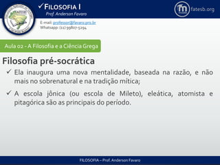 FILOSOFIA I
Prof. Anderson Favaro
FILOSOFIA – Prof. Anderson Favaro
E-mail: professor@favaro.pro.br
Whatsapp: (11) 99807-5294
fatesb.org
Aula 02 - A Filosofia e a CiênciaGrega
Filosofia pré-socrática
 Ela inaugura uma nova mentalidade, baseada na razão, e não
mais no sobrenatural e na tradição mítica;
 A escola jônica (ou escola de Mileto), eleática, atomista e
pitagórica são as principais do período.
 