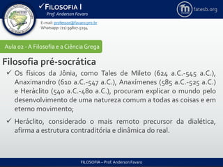 FILOSOFIA I
Prof. Anderson Favaro
FILOSOFIA – Prof. Anderson Favaro
E-mail: professor@favaro.pro.br
Whatsapp: (11) 99807-5294
fatesb.org
Aula 02 - A Filosofia e a CiênciaGrega
Filosofia pré-socrática
 Os físicos da Jônia, como Tales de Mileto (624 a.C.-545 a.C.),
Anaximandro (610 a.C.-547 a.C.), Anaxímenes (585 a.C.-525 a.C.)
e Heráclito (540 a.C.-480 a.C.), procuram explicar o mundo pelo
desenvolvimento de uma natureza comum a todas as coisas e em
eterno movimento;
 Heráclito, considerado o mais remoto precursor da dialética,
afirma a estrutura contraditória e dinâmica do real.
 