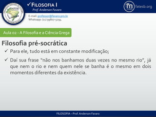 FILOSOFIA I
Prof. Anderson Favaro
FILOSOFIA – Prof. Anderson Favaro
E-mail: professor@favaro.pro.br
Whatsapp: (11) 99807-5294
fatesb.org
Aula 02 - A Filosofia e a CiênciaGrega
Filosofia pré-socrática
 Para ele, tudo está em constante modificação;
 Daí sua frase “não nos banhamos duas vezes no mesmo rio”, já
que nem o rio e nem quem nele se banha é o mesmo em dois
momentos diferentes da existência.
 