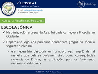 FILOSOFIA I
Prof. Anderson Favaro
FILOSOFIA – Prof. Anderson Favaro
E-mail: professor@favaro.pro.br
Whatsapp: (11) 99807-5294
fatesb.org
Aula 02 - A Filosofia e a CiênciaGrega
ESCOLA JÔNICA
 Na Jônia, colônia grega da Ásia, foi onde começou a Filosofia no
Ocidente;
 Deparou-se logo aos primeiros pensadores gregos da Jônia o
seguinte problema:
• era necessário descobrir um princípio (gr.: arqué) de tal
maneira que dele se pudessem tirar, como consequências
racionais ou lógicas, as explicações para os fenômenos
restantes da Natureza.
 