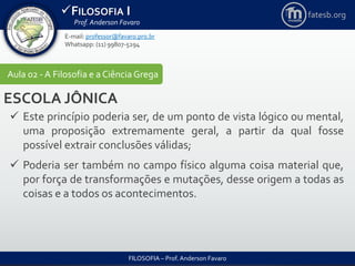 FILOSOFIA I
Prof. Anderson Favaro
FILOSOFIA – Prof. Anderson Favaro
E-mail: professor@favaro.pro.br
Whatsapp: (11) 99807-5294
fatesb.org
Aula 02 - A Filosofia e a CiênciaGrega
ESCOLA JÔNICA
 Este princípio poderia ser, de um ponto de vista lógico ou mental,
uma proposição extremamente geral, a partir da qual fosse
possível extrair conclusões válidas;
 Poderia ser também no campo físico alguma coisa material que,
por força de transformações e mutações, desse origem a todas as
coisas e a todos os acontecimentos.
 