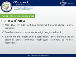 FILOSOFIA I
Prof. Anderson Favaro
FILOSOFIA – Prof. Anderson Favaro
E-mail: professor@favaro.pro.br
Whatsapp: (11) 99807-5294
fatesb.org
Aula 02 - A Filosofia e a CiênciaGrega
ESCOLA JÔNICA
 Não deve ter sido fácil aos primeiros filósofos chegar a esse
princípio;
 Sua descoberta provavelmente exigiu longa meditação;
 É bom lembra-lo para que se possa relevar certa ingenuidade de
algumas destas primeiras explicações racionais ou teorias
filosóficas.
 