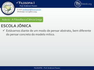 FILOSOFIA I
Prof. Anderson Favaro
FILOSOFIA – Prof. Anderson Favaro
E-mail: professor@favaro.pro.br
Whatsapp: (11) 99807-5294
fatesb.org
Aula 02 - A Filosofia e a CiênciaGrega
ESCOLA JÔNICA
 Estávamos diante de um modo de pensar abstrato, bem diferente
do pensar concreto do modelo mítico.
 