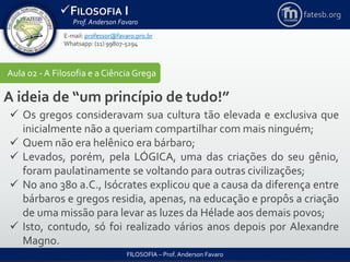 FILOSOFIA I
Prof. Anderson Favaro
FILOSOFIA – Prof. Anderson Favaro
E-mail: professor@favaro.pro.br
Whatsapp: (11) 99807-5294
fatesb.org
Aula 02 - A Filosofia e a CiênciaGrega
A ideia de “um princípio de tudo!”
 Os gregos consideravam sua cultura tão elevada e exclusiva que
inicialmente não a queriam compartilhar com mais ninguém;
 Quem não era helênico era bárbaro;
 Levados, porém, pela LÓGICA, uma das criações do seu gênio,
foram paulatinamente se voltando para outras civilizações;
 No ano 380 a.C., Isócrates explicou que a causa da diferença entre
bárbaros e gregos residia, apenas, na educação e propôs a criação
de uma missão para levar as luzes da Hélade aos demais povos;
 Isto, contudo, só foi realizado vários anos depois por Alexandre
Magno.
 