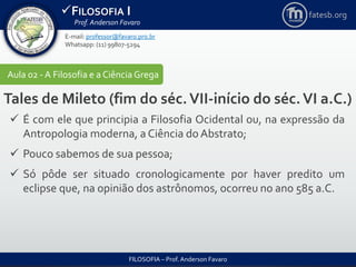 FILOSOFIA I
Prof. Anderson Favaro
FILOSOFIA – Prof. Anderson Favaro
E-mail: professor@favaro.pro.br
Whatsapp: (11) 99807-5294
fatesb.org
Aula 02 - A Filosofia e a CiênciaGrega
Tales de Mileto (fim do séc.VII-início do séc.VI a.C.)
 É com ele que principia a Filosofia Ocidental ou, na expressão da
Antropologia moderna, a Ciência do Abstrato;
 Pouco sabemos de sua pessoa;
 Só pôde ser situado cronologicamente por haver predito um
eclipse que, na opinião dos astrônomos, ocorreu no ano 585 a.C.
 