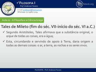 FILOSOFIA I
Prof. Anderson Favaro
FILOSOFIA – Prof. Anderson Favaro
E-mail: professor@favaro.pro.br
Whatsapp: (11) 99807-5294
fatesb.org
Aula 02 - A Filosofia e a CiênciaGrega
Tales de Mileto (fim do séc.VII-início do séc.VI a.C.)
 Segundo Aristóteles, Tales afirmava que a substância original, o
arque de todas as coisas, era a água;
 Esta, circundando e servindo de apoio à Terra, daria origem a
todas as demais coisas: o ar, a terra, as rochas e os seres vivos.
 