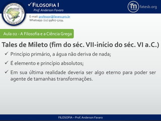 FILOSOFIA I
Prof. Anderson Favaro
FILOSOFIA – Prof. Anderson Favaro
E-mail: professor@favaro.pro.br
Whatsapp: (11) 99807-5294
fatesb.org
Aula 02 - A Filosofia e a CiênciaGrega
Tales de Mileto (fim do séc.VII-início do séc.VI a.C.)
 Princípio primário, a água não deriva de nada;
 É elemento e princípio absolutos;
 Em sua última realidade deveria ser algo eterno para poder ser
agente de tamanhas transformações.
 