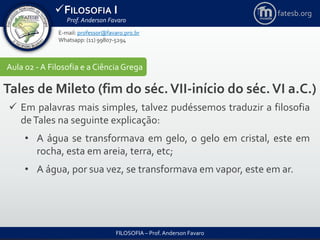 FILOSOFIA I
Prof. Anderson Favaro
FILOSOFIA – Prof. Anderson Favaro
E-mail: professor@favaro.pro.br
Whatsapp: (11) 99807-5294
fatesb.org
Aula 02 - A Filosofia e a CiênciaGrega
Tales de Mileto (fim do séc.VII-início do séc.VI a.C.)
 Em palavras mais simples, talvez pudéssemos traduzir a filosofia
deTales na seguinte explicação:
• A água se transformava em gelo, o gelo em cristal, este em
rocha, esta em areia, terra, etc;
• A água, por sua vez, se transformava em vapor, este em ar.
 