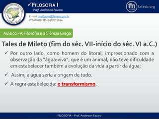 FILOSOFIA I
Prof. Anderson Favaro
FILOSOFIA – Prof. Anderson Favaro
E-mail: professor@favaro.pro.br
Whatsapp: (11) 99807-5294
fatesb.org
Aula 02 - A Filosofia e a CiênciaGrega
Tales de Mileto (fim do séc.VII-início do séc.VI a.C.)
 Por outro lado, como homem do litoral, impressionado com a
observação da “água-viva”, que é um animal, não teve dificuldade
em estabelecer também a evolução da vida a partir da água;
 Assim, a água seria a origem de tudo.
 A regra estabelecida: o transformismo.
 
