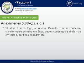 FILOSOFIA I
Prof. Anderson Favaro
FILOSOFIA – Prof. Anderson Favaro
E-mail: professor@favaro.pro.br
Whatsapp: (11) 99807-5294
fatesb.org
Aula 02 - A Filosofia e a CiênciaGrega
Anaxímenes (588-524 a.C.)
 “A alma é ar, o fogo, ar refeito. Quando o ar se condensa,
transforma-se primeiro em água, depois condensa-se ainda mais
em terra e, por fim, em pedra” etc.
 