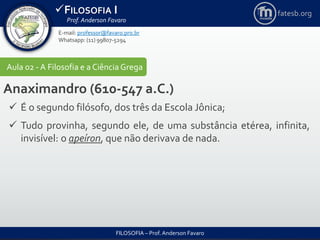 FILOSOFIA I
Prof. Anderson Favaro
FILOSOFIA – Prof. Anderson Favaro
E-mail: professor@favaro.pro.br
Whatsapp: (11) 99807-5294
fatesb.org
Aula 02 - A Filosofia e a CiênciaGrega
Anaximandro (610-547 a.C.)
 É o segundo filósofo, dos três da Escola Jônica;
 Tudo provinha, segundo ele, de uma substância etérea, infinita,
invisível: o apeíron, que não derivava de nada.
 