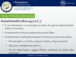 FILOSOFIA I
Prof. Anderson Favaro
FILOSOFIA – Prof. Anderson Favaro
E-mail: professor@favaro.pro.br
Whatsapp: (11) 99807-5294
fatesb.org
Aula 02 - A Filosofia e a CiênciaGrega
Anaximandro (610-547 a.C.)
 É um elemento e um princípio, a partir do qual se desenvolviam
todos os mundos;
 Anaximandro tinha um argumento contraTales;
 Os elementos conhecidos estavam em luta uns contra os outros:
• Por exemplo: o ar é frio, a água é úmida, o fogo é quente;
• São, pois, antagônicos entre si;
• Se um deles fosse o arqué infinito, universal, os outros não
existiriam.
 