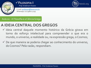 FILOSOFIA I
Prof. Anderson Favaro
FILOSOFIA – Prof. Anderson Favaro
E-mail: professor@favaro.pro.br
Whatsapp: (11) 99807-5294
fatesb.org
Aula 02 - A Filosofia e a CiênciaGrega
A IDEIA CENTRAL DOS GREGOS
 Ideia central daquele momento histórico da Grécia girava em
torno do esforço intelectual para compreender o que era o
mundo, o universo, a realidade ou, na expressão grega, o Cosmos;
 De que maneira se poderia chegar ao conhecimento do universo,
do Cosmos? Pela razão, respondiam.
 