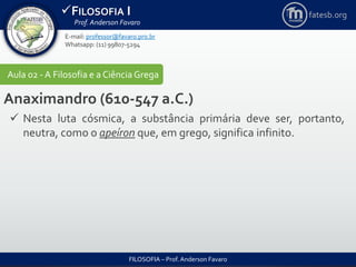 FILOSOFIA I
Prof. Anderson Favaro
FILOSOFIA – Prof. Anderson Favaro
E-mail: professor@favaro.pro.br
Whatsapp: (11) 99807-5294
fatesb.org
Aula 02 - A Filosofia e a CiênciaGrega
Anaximandro (610-547 a.C.)
 Nesta luta cósmica, a substância primária deve ser, portanto,
neutra, como o apeíron que, em grego, significa infinito.
 
