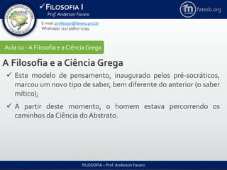 FILOSOFIA I
Prof. Anderson Favaro
FILOSOFIA – Prof. Anderson Favaro
E-mail: professor@favaro.pro.br
Whatsapp: (11) 99807-5294
fatesb.org
Aula 02 - A Filosofia e a CiênciaGrega
A Filosofia e a Ciência Grega
 Este modelo de pensamento, inaugurado pelos pré-socráticos,
marcou um novo tipo de saber, bem diferente do anterior (o saber
mítico);
 A partir deste momento, o homem estava percorrendo os
caminhos da Ciência do Abstrato.
 