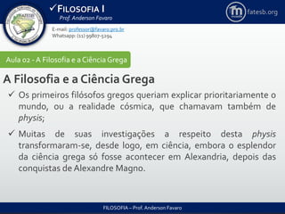 FILOSOFIA I
Prof. Anderson Favaro
FILOSOFIA – Prof. Anderson Favaro
E-mail: professor@favaro.pro.br
Whatsapp: (11) 99807-5294
fatesb.org
Aula 02 - A Filosofia e a CiênciaGrega
A Filosofia e a Ciência Grega
 Os primeiros filósofos gregos queriam explicar prioritariamente o
mundo, ou a realidade cósmica, que chamavam também de
physis;
 Muitas de suas investigações a respeito desta physis
transformaram-se, desde logo, em ciência, embora o esplendor
da ciência grega só fosse acontecer em Alexandria, depois das
conquistas de Alexandre Magno.
 