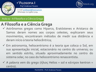 FILOSOFIA I
Prof. Anderson Favaro
FILOSOFIA – Prof. Anderson Favaro
E-mail: professor@favaro.pro.br
Whatsapp: (11) 99807-5294
fatesb.org
Aula 02 - A Filosofia e a CiênciaGrega
A Filosofia e a Ciência Grega
 Astrônomos gregos como Hiparco, Eratóstenes e Aristarco de
Samos deram nomes aos corpos celestes, explicaram seus
movimentos, encontraram métodos de medir sua distância e
deram início à teoria heliocêntrica;
 Em astronomia, heliocentrismo é a teoria que coloca o Sol, em
sua apresentação inicial, estacionário no centro do universo; ou
em sentido estrito, situado aproximadamente no centro do
sistema solar, no caso do heliocentrismo renascentista.
 A palavra vem do grego (ήλιος Helios = sol e κέντρον kentron =
centro).
 