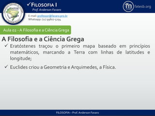 FILOSOFIA I
Prof. Anderson Favaro
FILOSOFIA – Prof. Anderson Favaro
E-mail: professor@favaro.pro.br
Whatsapp: (11) 99807-5294
fatesb.org
Aula 02 - A Filosofia e a CiênciaGrega
A Filosofia e a Ciência Grega
 Eratóstenes traçou o primeiro mapa baseado em princípios
matemáticos, marcando a Terra com linhas de latitudes e
longitude;
 Euclides criou a Geometria e Arquimedes, a Física.
 