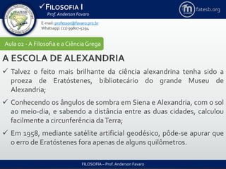 FILOSOFIA I
Prof. Anderson Favaro
FILOSOFIA – Prof. Anderson Favaro
E-mail: professor@favaro.pro.br
Whatsapp: (11) 99807-5294
fatesb.org
Aula 02 - A Filosofia e a CiênciaGrega
A ESCOLA DE ALEXANDRIA
 Talvez o feito mais brilhante da ciência alexandrina tenha sido a
proeza de Eratóstenes, bibliotecário do grande Museu de
Alexandria;
 Conhecendo os ângulos de sombra em Siena e Alexandria, com o sol
ao meio-dia, e sabendo a distância entre as duas cidades, calculou
facilmente a circunferência daTerra;
 Em 1958, mediante satélite artificial geodésico, pôde-se apurar que
o erro de Eratóstenes fora apenas de alguns quilômetros.
 