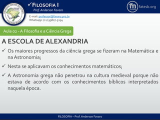 FILOSOFIA I
Prof. Anderson Favaro
FILOSOFIA – Prof. Anderson Favaro
E-mail: professor@favaro.pro.br
Whatsapp: (11) 99807-5294
fatesb.org
Aula 02 - A Filosofia e a CiênciaGrega
A ESCOLA DE ALEXANDRIA
 Os maiores progressos da ciência grega se fizeram na Matemática e
na Astronomia;
 Nesta se aplicavam os conhecimentos matemáticos;
 A Astronomia grega não penetrou na cultura medieval porque não
estava de acordo com os conhecimentos bíblicos interpretados
naquela época.
 