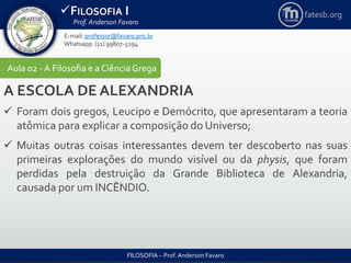 FILOSOFIA I
Prof. Anderson Favaro
FILOSOFIA – Prof. Anderson Favaro
E-mail: professor@favaro.pro.br
Whatsapp: (11) 99807-5294
fatesb.org
Aula 02 - A Filosofia e a CiênciaGrega
A ESCOLA DE ALEXANDRIA
 Foram dois gregos, Leucipo e Demócrito, que apresentaram a teoria
atômica para explicar a composição do Universo;
 Muitas outras coisas interessantes devem ter descoberto nas suas
primeiras explorações do mundo visível ou da physis, que foram
perdidas pela destruição da Grande Biblioteca de Alexandria,
causada por um INCÊNDIO.
 