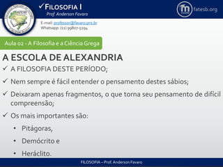 FILOSOFIA I
Prof. Anderson Favaro
FILOSOFIA – Prof. Anderson Favaro
E-mail: professor@favaro.pro.br
Whatsapp: (11) 99807-5294
fatesb.org
Aula 02 - A Filosofia e a CiênciaGrega
A ESCOLA DE ALEXANDRIA
 A FILOSOFIA DESTE PERÍODO;
 Nem sempre é fácil entender o pensamento destes sábios;
 Deixaram apenas fragmentos, o que torna seu pensamento de difícil
compreensão;
 Os mais importantes são:
• Pitágoras,
• Demócrito e
• Heráclito.
 