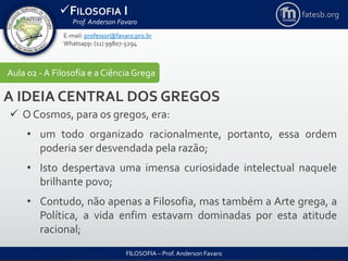 FILOSOFIA I
Prof. Anderson Favaro
FILOSOFIA – Prof. Anderson Favaro
E-mail: professor@favaro.pro.br
Whatsapp: (11) 99807-5294
fatesb.org
Aula 02 - A Filosofia e a CiênciaGrega
A IDEIA CENTRAL DOS GREGOS
 O Cosmos, para os gregos, era:
• um todo organizado racionalmente, portanto, essa ordem
poderia ser desvendada pela razão;
• Isto despertava uma imensa curiosidade intelectual naquele
brilhante povo;
• Contudo, não apenas a Filosofia, mas também a Arte grega, a
Política, a vida enfim estavam dominadas por esta atitude
racional;
 