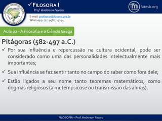 FILOSOFIA I
Prof. Anderson Favaro
FILOSOFIA – Prof. Anderson Favaro
E-mail: professor@favaro.pro.br
Whatsapp: (11) 99807-5294
fatesb.org
Aula 02 - A Filosofia e a CiênciaGrega
Pitágoras (582-497 a.C.)
 Por sua influência e repercussão na cultura ocidental, pode ser
considerado como uma das personalidades intelectualmente mais
importantes;
 Sua influência se faz sentir tanto no campo do saber como fora dele;
 Estão ligados a seu nome tanto teoremas matemáticos, como
dogmas religiosos (a metempsicose ou transmissão das almas).
 