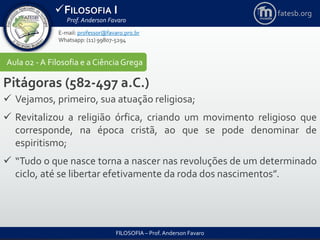 FILOSOFIA I
Prof. Anderson Favaro
FILOSOFIA – Prof. Anderson Favaro
E-mail: professor@favaro.pro.br
Whatsapp: (11) 99807-5294
fatesb.org
Aula 02 - A Filosofia e a CiênciaGrega
Pitágoras (582-497 a.C.)
 Vejamos, primeiro, sua atuação religiosa;
 Revitalizou a religião órfica, criando um movimento religioso que
corresponde, na época cristã, ao que se pode denominar de
espiritismo;
 “Tudo o que nasce torna a nascer nas revoluções de um determinado
ciclo, até se libertar efetivamente da roda dos nascimentos”.
 