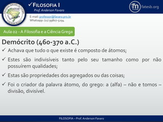FILOSOFIA I
Prof. Anderson Favaro
FILOSOFIA – Prof. Anderson Favaro
E-mail: professor@favaro.pro.br
Whatsapp: (11) 99807-5294
fatesb.org
Aula 02 - A Filosofia e a CiênciaGrega
Demócrito (460-370 a.C.)
 Achava que tudo o que existe é composto de átomos;
 Estes são indivisíveis tanto pelo seu tamanho como por não
possuírem qualidades;
 Estas são propriedades dos agregados ou das coisas;
 Foi o criador da palavra átomo, do grego: a (alfa) – não e tomos –
divisão, divisível.
 
