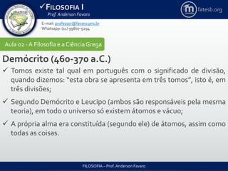 FILOSOFIA I
Prof. Anderson Favaro
FILOSOFIA – Prof. Anderson Favaro
E-mail: professor@favaro.pro.br
Whatsapp: (11) 99807-5294
fatesb.org
Aula 02 - A Filosofia e a CiênciaGrega
Demócrito (460-370 a.C.)
 Tomos existe tal qual em português com o significado de divisão,
quando dizemos: “esta obra se apresenta em três tomos”, isto é, em
três divisões;
 Segundo Demócrito e Leucipo (ambos são responsáveis pela mesma
teoria), em todo o universo só existem átomos e vácuo;
 A própria alma era constituída (segundo ele) de átomos, assim como
todas as coisas.
 