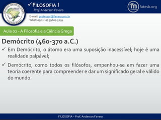 FILOSOFIA I
Prof. Anderson Favaro
FILOSOFIA – Prof. Anderson Favaro
E-mail: professor@favaro.pro.br
Whatsapp: (11) 99807-5294
fatesb.org
Aula 02 - A Filosofia e a CiênciaGrega
Demócrito (460-370 a.C.)
 Em Demócrito, o átomo era uma suposição inacessível; hoje é uma
realidade palpável;
 Demócrito, como todos os filósofos, empenhou-se em fazer uma
teoria coerente para compreender e dar um significado geral e válido
do mundo.
 
