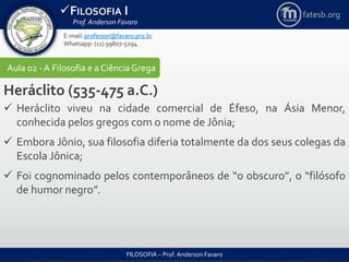 FILOSOFIA I
Prof. Anderson Favaro
FILOSOFIA – Prof. Anderson Favaro
E-mail: professor@favaro.pro.br
Whatsapp: (11) 99807-5294
fatesb.org
Aula 02 - A Filosofia e a CiênciaGrega
Heráclito (535-475 a.C.)
 Heráclito viveu na cidade comercial de Éfeso, na Ásia Menor,
conhecida pelos gregos com o nome de Jônia;
 Embora Jônio, sua filosofia diferia totalmente da dos seus colegas da
Escola Jônica;
 Foi cognominado pelos contemporâneos de “o obscuro”, o “filósofo
de humor negro”.
 