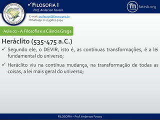 FILOSOFIA I
Prof. Anderson Favaro
FILOSOFIA – Prof. Anderson Favaro
E-mail: professor@favaro.pro.br
Whatsapp: (11) 99807-5294
fatesb.org
Aula 02 - A Filosofia e a CiênciaGrega
Heráclito (535-475 a.C.)
 Segundo ele, o DEVIR, isto é, as contínuas transformações, é a lei
fundamental do universo;
 Heráclito viu na contínua mudança, na transformação de todas as
coisas, a lei mais geral do universo;
 