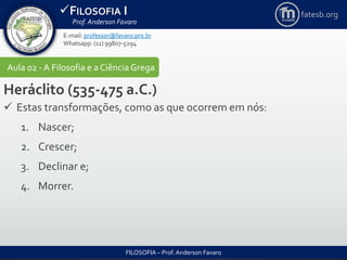 FILOSOFIA I
Prof. Anderson Favaro
FILOSOFIA – Prof. Anderson Favaro
E-mail: professor@favaro.pro.br
Whatsapp: (11) 99807-5294
fatesb.org
Aula 02 - A Filosofia e a CiênciaGrega
Heráclito (535-475 a.C.)
 Estas transformações, como as que ocorrem em nós:
1. Nascer;
2. Crescer;
3. Declinar e;
4. Morrer.
 