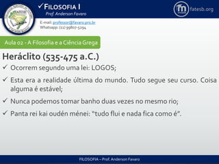 FILOSOFIA I
Prof. Anderson Favaro
FILOSOFIA – Prof. Anderson Favaro
E-mail: professor@favaro.pro.br
Whatsapp: (11) 99807-5294
fatesb.org
Aula 02 - A Filosofia e a CiênciaGrega
Heráclito (535-475 a.C.)
 Ocorrem segundo uma lei: LOGOS;
 Esta era a realidade última do mundo. Tudo segue seu curso. Coisa
alguma é estável;
 Nunca podemos tomar banho duas vezes no mesmo rio;
 Panta rei kai oudén ménei: “tudo flui e nada fica como é”.
 