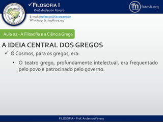FILOSOFIA I
Prof. Anderson Favaro
FILOSOFIA – Prof. Anderson Favaro
E-mail: professor@favaro.pro.br
Whatsapp: (11) 99807-5294
fatesb.org
Aula 02 - A Filosofia e a CiênciaGrega
A IDEIA CENTRAL DOS GREGOS
 O Cosmos, para os gregos, era:
• O teatro grego, profundamente intelectual, era frequentado
pelo povo e patrocinado pelo governo.
 