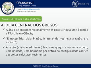 FILOSOFIA I
Prof. Anderson Favaro
FILOSOFIA – Prof. Anderson Favaro
E-mail: professor@favaro.pro.br
Whatsapp: (11) 99807-5294
fatesb.org
Aula 02 - A Filosofia e a CiênciaGrega
A IDEIA CENTRAL DOS GREGOS
 A ânsia de entender racionalmente as coisas criou a um só tempo
a Filosofia e a Ciência;
 “É necessário, dizia Platão, ir até onde nos leva a razão e o
espírito”;
 A razão (e isto é admirável) levou os gregos a ver uma ordem,
uma unidade, uma harmonia por detrás da multiplicidade caótica
das coisas e dos acontecimentos.
 