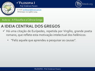 FILOSOFIA I
Prof. Anderson Favaro
FILOSOFIA – Prof. Anderson Favaro
E-mail: professor@favaro.pro.br
Whatsapp: (11) 99807-5294
fatesb.org
Aula 02 - A Filosofia e a CiênciaGrega
A IDEIA CENTRAL DOS GREGOS
 Há uma citação de Eurípedes, repetida por Virgílio, grande poeta
romano, que reflete esta motivação intelectual dos helênicos:
• “Feliz aquele que aprendeu a pesquisar as causas”.
 
