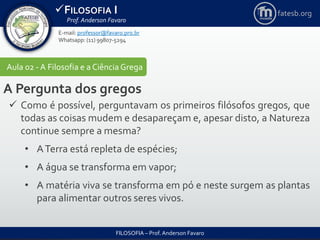 FILOSOFIA I
Prof. Anderson Favaro
FILOSOFIA – Prof. Anderson Favaro
E-mail: professor@favaro.pro.br
Whatsapp: (11) 99807-5294
fatesb.org
Aula 02 - A Filosofia e a CiênciaGrega
A Pergunta dos gregos
 Como é possível, perguntavam os primeiros filósofos gregos, que
todas as coisas mudem e desapareçam e, apesar disto, a Natureza
continue sempre a mesma?
• ATerra está repleta de espécies;
• A água se transforma em vapor;
• A matéria viva se transforma em pó e neste surgem as plantas
para alimentar outros seres vivos.
 