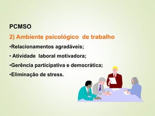 2) Ambiente psicológico de trabalho
•Relacionamentos agradáveis;
• Atividade laboral motivadora;
•Gerência participativa e democrática;
•Eliminação de stress.
PCMSO
 