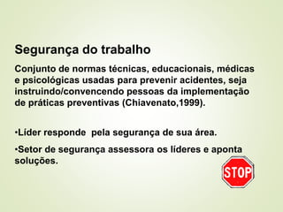 Segurança do trabalho
Conjunto de normas técnicas, educacionais, médicas
e psicológicas usadas para prevenir acidentes, seja
instruindo/convencendo pessoas da implementação
de práticas preventivas (Chiavenato,1999).
•Líder responde pela segurança de sua área.
•Setor de segurança assessora os líderes e aponta
soluções.
 