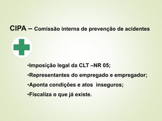 CIPA – Comissão interna de prevenção de acidentes
•Imposição legal da CLT –NR 05;
•Representantes do empregado e empregador;
•Aponta condições e atos inseguros;
•Fiscaliza o que já existe.
 