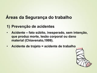 Áreas da Segurança do trabalho
1) Prevenção de acidentes
• Acidente – fato súbito, inesperado, sem intenção,
que produz morte, lesão corporal ou dano
material (Chiavenato,1999).
• Acidente de trajeto = acidente de trabalho
 