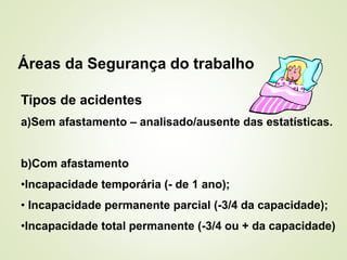 Áreas da Segurança do trabalho
Tipos de acidentes
a)Sem afastamento – analisado/ausente das estatísticas.
b)Com afastamento
•Incapacidade temporária (- de 1 ano);
• Incapacidade permanente parcial (-3/4 da capacidade);
•Incapacidade total permanente (-3/4 ou + da capacidade)
 