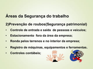 Áreas da Segurança do trabalho
2)Prevenção de roubos(Segurança patrimonial)
• Controle de entrada e saída de pessoas e veículos;
• Estacionamento fora da área da empresa;
• Ronda pelos terrenos e no interior da empresa;
• Registro de máquinas, equipamentos e ferramentas.
• Controles contábeis;
 