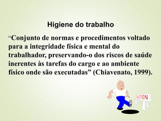 “Conjunto de normas e procedimentos voltado
para a integridade física e mental do
trabalhador, preservando-o dos riscos de saúde
inerentes às tarefas do cargo e ao ambiente
físico onde são executadas” (Chiavenato, 1999).
Higiene do trabalho
 