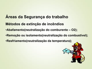 Áreas da Segurança do trabalho
Métodos de extinção de incêndios
•Abafamento(neutralização do comburente – O2);
•Remoção ou isolamento(neutralização do combustível);
•Resfriamento(neutralização da temperatura);
 