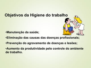 Objetivos da Higiene do trabalho
•Manutenção da saúde;
•Eliminação das causas das doenças profissionais;
•Prevenção do agravamento de doenças e lesões;
•Aumento da produtividade pelo controle do ambiente
de trabalho.
 